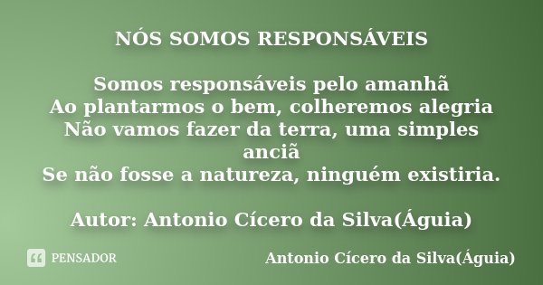 NÓS SOMOS RESPONSÁVEIS Somos responsáveis pelo amanhã Ao plantarmos o bem, colheremos alegria Não vamos fazer da terra, uma simples anciã Se não fosse a naturez... Frase de Antonio Cícero da Silva(Águia).