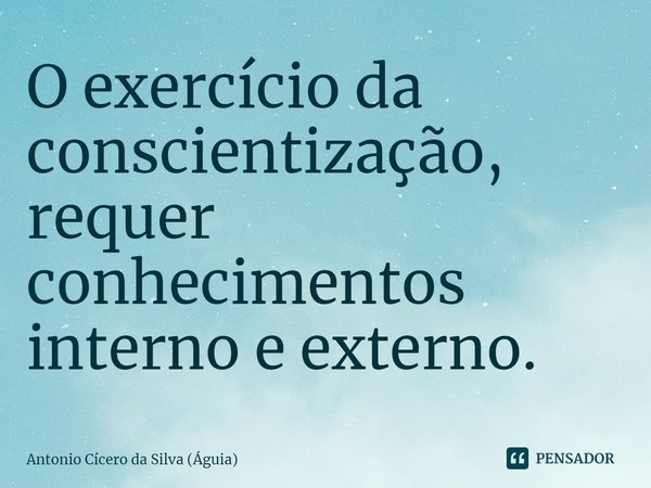 ⁠O exercício da conscientização, requer conhecimentos interno e externo.... Frase de Antonio Cícero da Silva (Águia).