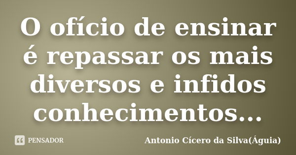 O ofício de ensinar é repassar os mais diversos e infidos conhecimentos...... Frase de Antonio Cícero da Silva (Águia).