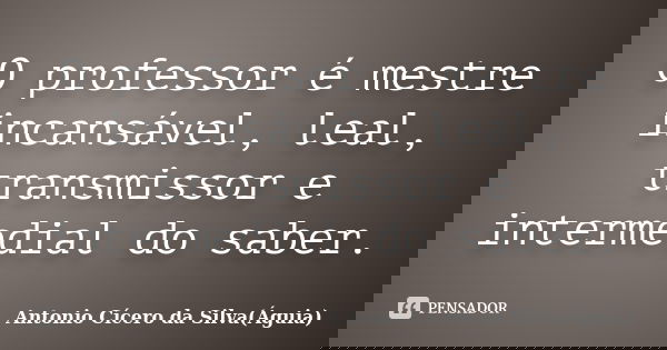 O professor é mestre incansável, leal, transmissor e intermedial do saber.... Frase de Antonio Cícero da Silva (Águia).