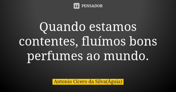 Quando estamos contentes, fluímos bons perfumes ao mundo.... Frase de Antonio Cícero da Silva (Águia).