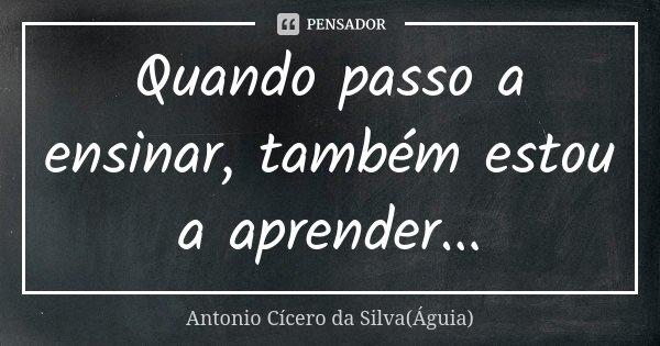Quando passo a ensinar, também estou a aprender...... Frase de Antonio Cícero da Silva (Águia).