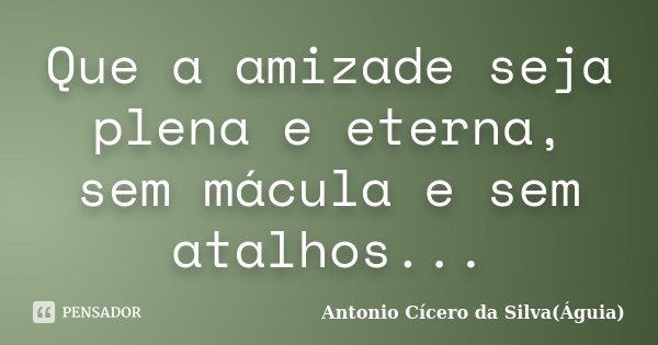 Que a amizade seja plena e eterna, sem mácula e sem atalhos...... Frase de Antonio Cícero da Silva(Águia).