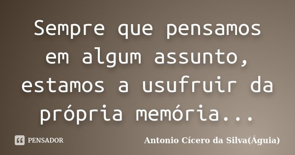 Sempre que pensamos em algum assunto, estamos a usufruir da própria memória...... Frase de Antonio Cícero da Silva(Águia).