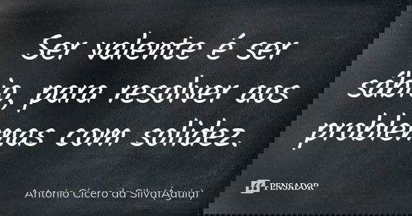 Ser valente é ser sábio, para resolver aos problemas com solidez.... Frase de Antonio Cícero da Silva (Águia).