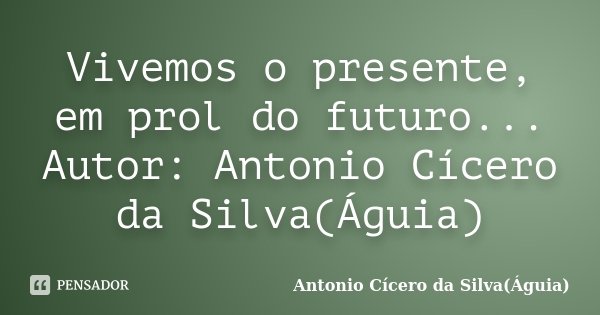 Vivemos o presente, em prol do futuro... Autor: Antonio Cícero da Silva(Águia)... Frase de Antonio Cícero da Silva(Águia).