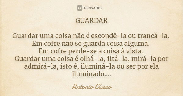 GUARDAR Guardar uma coisa não é escondê-la ou trancá-la. Em cofre não se guarda coisa alguma. Em cofre perde-se a coisa à vista. Guardar uma coisa é olhá-la, fi... Frase de Antonio Cícero.