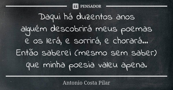 Daqui há duzentos anos alguém descobrirá meus poemas e os lerá, e sorrirá, e chorará... Então saberei (mesmo sem saber) que minha poesia valeu apena.... Frase de Antonio Costa Pilar.