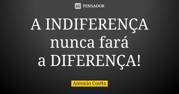 A INDIFERENÇA nunca fará a DIFERENÇA!... Frase de Antonio Costta.