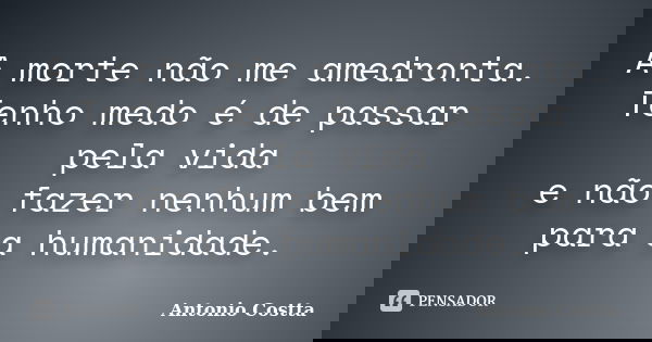 A morte não me amedronta. Tenho medo é de passar pela vida e não fazer nenhum bem para a humanidade.... Frase de ANTONIO COSTTA.