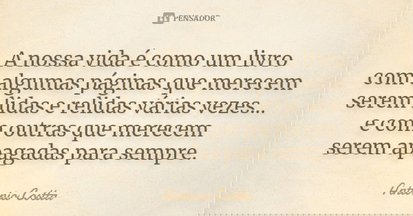 A nossa vida é como um livro com algumas páginas que merecem serem lidas e relidas várias vezes... e com outras que merecem serem apagadas para sempre.... Frase de Antonio Costta.