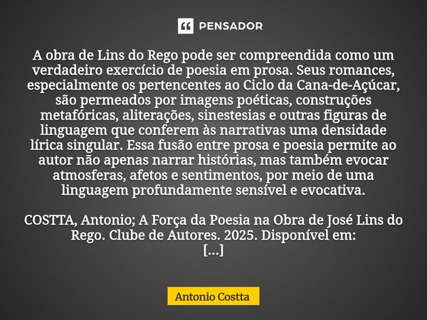 A obra de Lins do Rego pode ser compreendida como um verdadeiro exercício de poesia em prosa. Seus romances, especialmente os pertencentes ao Ciclo da Cana-de-... Frase de Antonio Costta.