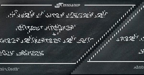 A vida é uma escola de tempo integral onde nunca deixamos de ser seus alunos.... Frase de ANTONIO COSTTA.