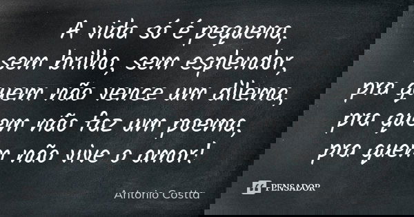 A vida só é pequena, sem brilho, sem esplendor, pra quem não vence um dilema, pra quem não faz um poema, pra quem não vive o amor!... Frase de Antonio Costta.