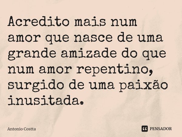 ⁠Acredito mais num amor que nasce de uma grande amizade do que num amor repentino, surgido de uma paixão inusitada.... Frase de Antonio Costta.