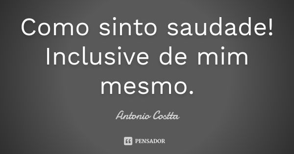 Como sinto saudade! Inclusive de mim mesmo.... Frase de Antonio Costta.