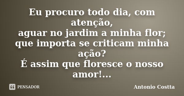 Eu procuro todo dia, com atenção, aguar no jardim a minha flor; que importa se criticam minha ação? É assim que floresce o nosso amor!...... Frase de ANTONIO COSTTA.