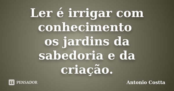 Ler é irrigar com conhecimento os jardins da sabedoria e da criação.... Frase de ANTONIO COSTTA.