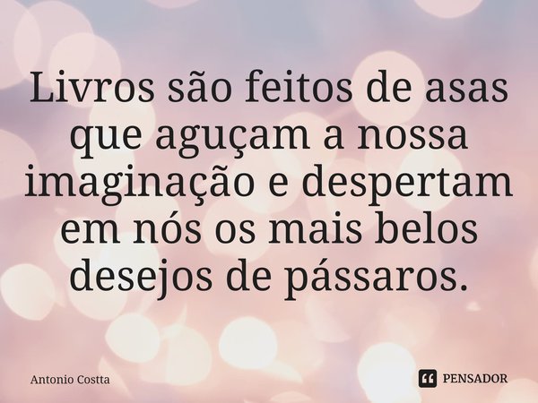 ⁠Livros são feitos de asas que aguçam a nossa imaginação e despertam em nós os mais belos desejos de pássaros.... Frase de Antonio Costta.