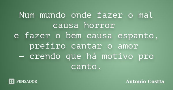 Num mundo onde fazer o mal causa horror e fazer o bem causa espanto, prefiro cantar o amor — crendo que há motivo pro canto.... Frase de ANTONIO COSTTA.