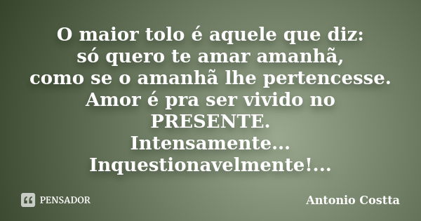 O maior tolo é aquele que diz: só quero te amar amanhã, como se o amanhã lhe pertencesse. Amor é pra ser vivido no PRESENTE. Intensamente... Inquestionavelmente... Frase de ANTONIO COSTTA.