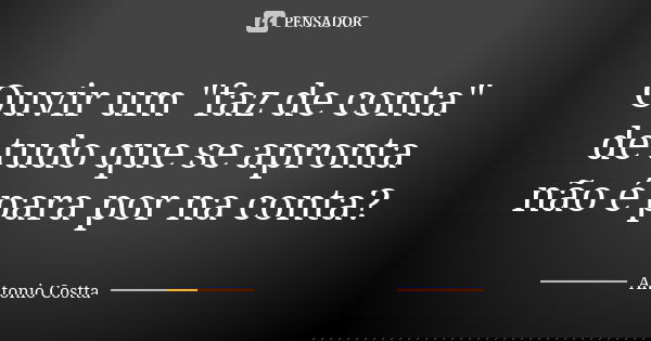 Ouvir um "faz de conta" de tudo que se apronta não é para por na conta?... Frase de Antonio Costta.