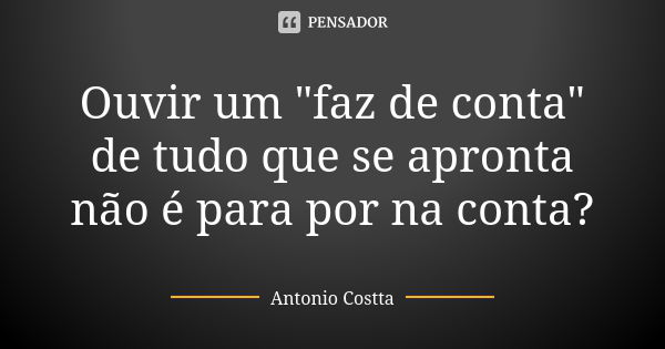 Ouvir um "faz de conta" de tudo que se apronta não é para por na conta?... Frase de Antonio Costta.