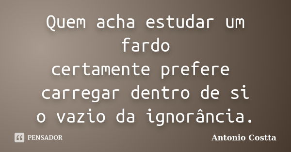 Quem acha estudar um fardo certamente prefere carregar dentro de si o vazio da ignorância.... Frase de ANTONIO COSTTA.