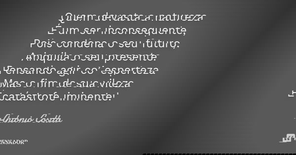Quem devasta a natureza É um ser inconsequente, Pois condena o seu futuro, Aniquila o seu presente. Pensando agir co’ esperteza Mas o fim de sua vileza É catást... Frase de Antonio Costta.