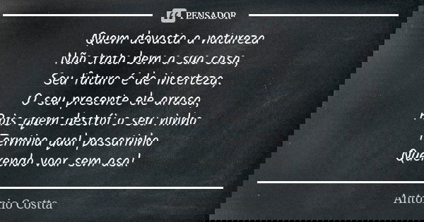 Quem devasta a natureza Não trata bem a sua casa, Seu futuro é de incerteza, O seu presente ele arrasa, Pois quem destrói o seu ninho Termina qual passarinho Qu... Frase de Antonio Costta.