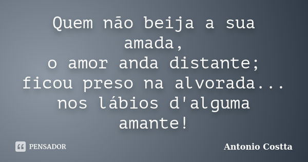 Quem não beija a sua amada, o amor anda distante; ficou preso na alvorada... nos lábios d'alguma amante!... Frase de Antonio Costta.