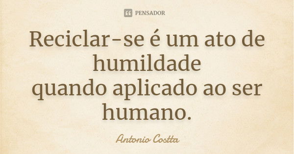 Reciclar-se é um ato de humildade quando aplicado ao ser humano.... Frase de Antonio Costta.