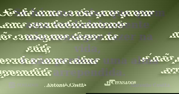 Se há uma coisa que quem ama verdadeiramente não consegue fazer na vida, é não perdoar uma alma arrependida.... Frase de Antonio Costta.