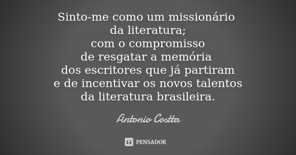 Sinto-me como um missionário da literatura; com o compromisso de resgatar a memória dos escritores que já partiram e de incentivar os novos talentos da literatu... Frase de Antonio Costta.