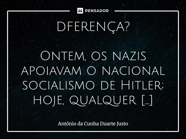 DFERENÇA? Ontem, os nazis apoiavam o nacional socialismo de Hitler; hoje, qualquer revoltado que não apoie o globalismo liberalista é chamado de nazi ou de popu... Frase de António da Cunha Duarte Justo.