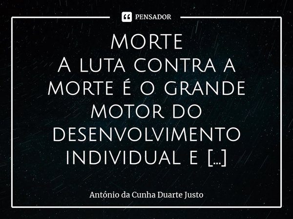 MORTE A luta contra a morte é o grande motor do desenvolvimento individual e cultural! O resto é música de acompanhamento!... Frase de António da Cunha Duarte Justo.