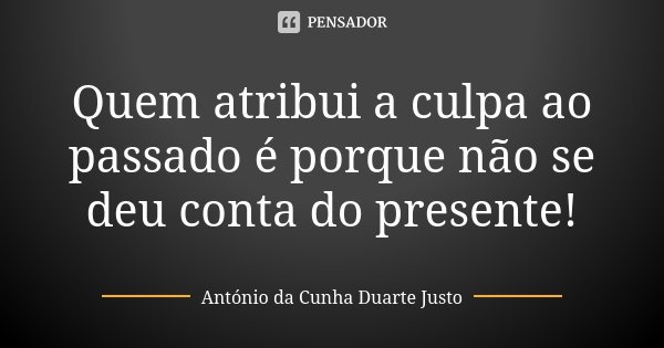 Quem atribui a culpa ao passado é porque não se deu conta do presente!... Frase de António da Cunha Duarte Justo.