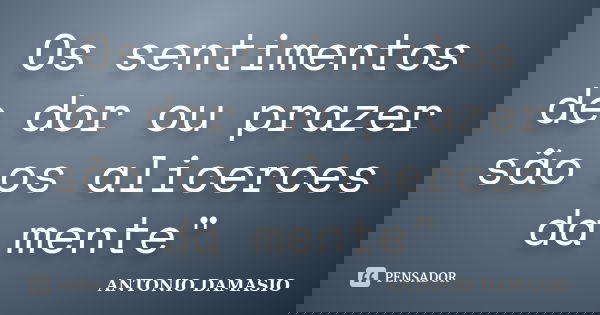 Os sentimentos de dor ou prazer são os alicerces da mente"... Frase de António Damásio.