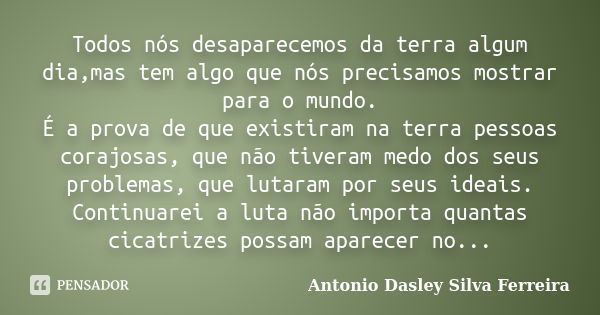 Todos nós desaparecemos da terra algum dia,mas tem algo que nós precisamos mostrar para o mundo. É a prova de que existiram na terra pessoas corajosas, que não ... Frase de Antonio Dasley Silva Ferreira.