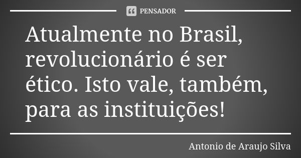 Atualmente no Brasil, revolucionário é ser ético. Isto vale, também, para as instituições!... Frase de Antonio de Araújo Silva.