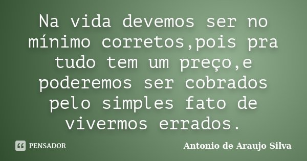 Na vida devemos ser no mínimo corretos,pois pra tudo tem um preço,e poderemos ser cobrados pelo simples fato de vivermos errados.... Frase de Antonio de Araujo Silva.