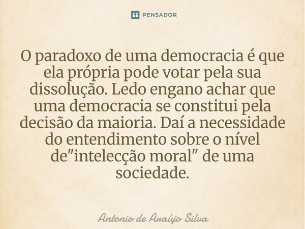 ⁠O paradoxo de uma democracia é que ela própria pode votar pela sua dissolução. Ledo engano achar que uma democracia se constitui pela decisão da maioria. Daí a... Frase de Antonio de Araujo Silva.