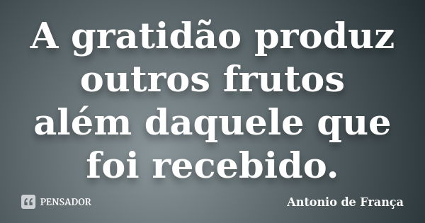 A gratidão produz outros frutos além daquele que foi recebido.... Frase de Antonio de França.