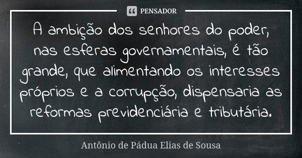 A ambição dos senhores do poder, nas esferas governamentais, é tão grande, que alimentando os interesses próprios e a corrupção, dispensaria as reformas previde... Frase de Antônio de Pádua Elias de Sousa.