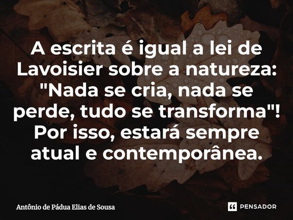 ⁠A escrita é igual a lei de Lavoisier sobre a natureza: "Nada se cria, nada se perde, tudo se transforma"! Por isso, estará sempre atual e contemporân... Frase de Antônio de Pádua Elias de Sousa.