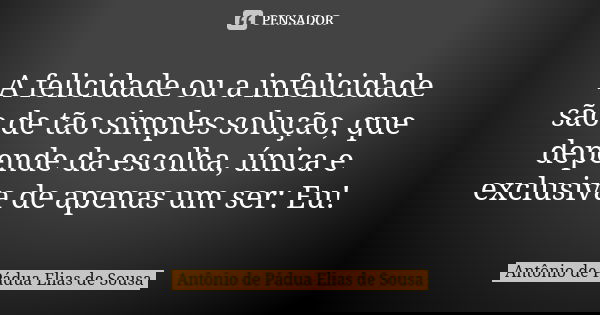 A felicidade ou a infelicidade são de tão simples solução, que depende da escolha, única e exclusiva de apenas um ser: Eu!... Frase de Antônio de Pádua Elias de Sousa.