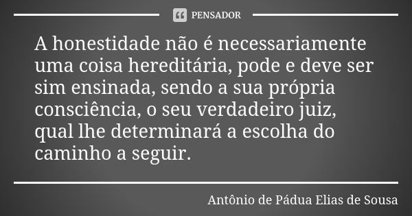 A honestidade não é necessariamente uma coisa hereditária, pode e deve ser sim ensinada, sendo a sua própria consciência, o seu verdadeiro juiz, qual lhe determ... Frase de Antônio de Pádua Elias de Sousa.