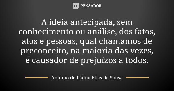 A ideia antecipada, sem conhecimento ou análise, dos fatos, atos e pessoas, qual chamamos de preconceito, na maioria das vezes, é causador de prejuízos a todos.... Frase de Antônio de Pádua Elias de Sousa.