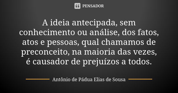 A ideia antecipada, sem conhecimento ou análise, dos fatos, atos e pessoas, qual chamamos de preconceito, na maioria das vezes, é causador de prejuízos a todos.... Frase de Antônio de Pádua Elias de Sousa.