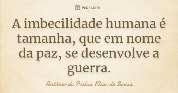 A imbecilidade humana é tamanha, que em nome da paz, se desenvolve a guerra.... Frase de Antônio de Pádua Elias de Sousa.